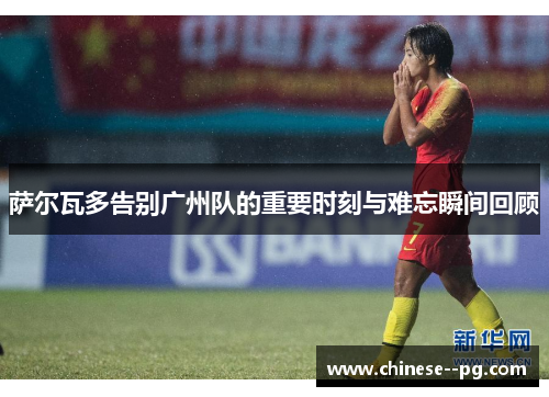 萨尔瓦多告别广州队的重要时刻与难忘瞬间回顾